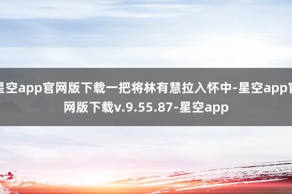 星空app官网版下载一把将林有慧拉入怀中-星空app官网版下载v.9.55.87-星空app