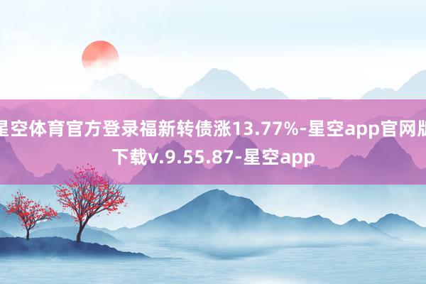 星空体育官方登录福新转债涨13.77%-星空app官网版下载v.9.55.87-星空app