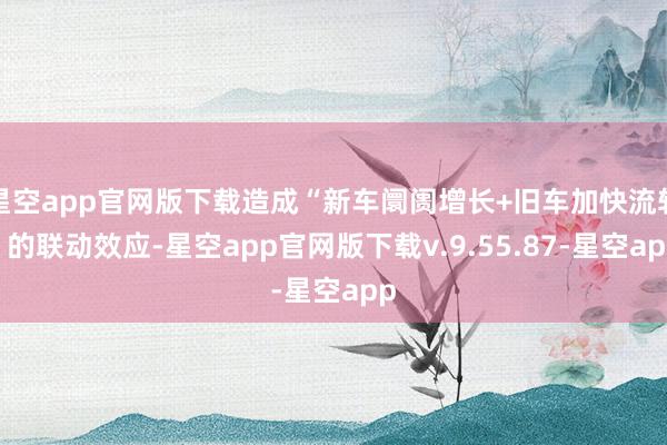 星空app官网版下载造成“新车阛阓增长+旧车加快流转”的联动效应-星空app官网版下载v.9.55.87-星空app