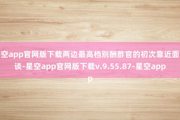 星空app官网版下载两边最高档别酬酢官的初次靠近面会谈-星空app官网版下载v.9.55.87-星空app
