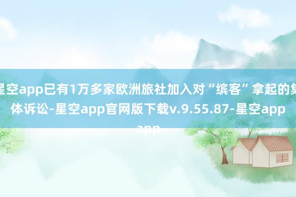 星空app已有1万多家欧洲旅社加入对“缤客”拿起的集体诉讼-星空app官网版下载v.9.55.87-星空app