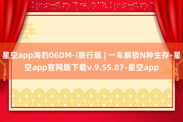 星空app海豹06DM-i旅行版 | 一车解锁N种生存-星空app官网版下载v.9.55.87-星空app