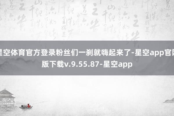 星空体育官方登录粉丝们一刹就嗨起来了-星空app官网版下载v.9.55.87-星空app