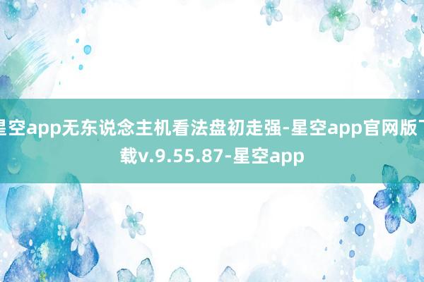 星空app无东说念主机看法盘初走强-星空app官网版下载v.9.55.87-星空app