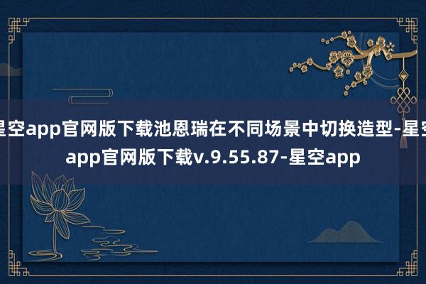 星空app官网版下载池恩瑞在不同场景中切换造型-星空app官网版下载v.9.55.87-星空app