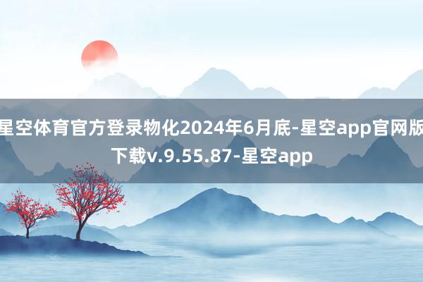 星空体育官方登录物化2024年6月底-星空app官网版下载v.9.55.87-星空app