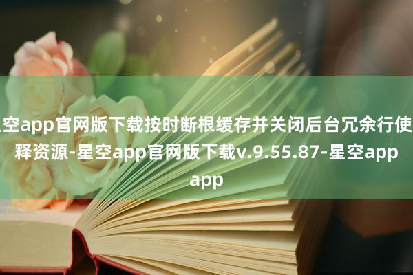 星空app官网版下载按时断根缓存并关闭后台冗余行使开释资源-星空app官网版下载v.9.55.87-星空app