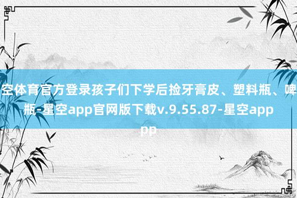 星空体育官方登录孩子们下学后捡牙膏皮、塑料瓶、啤酒瓶-星空app官网版下载v.9.55.87-星空app