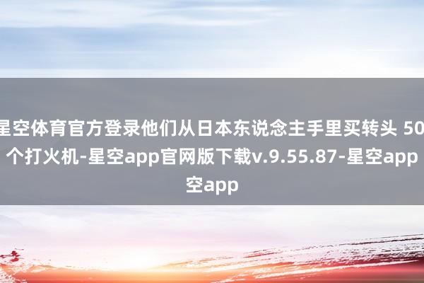 星空体育官方登录他们从日本东说念主手里买转头 50 个打火机-星空app官网版下载v.9.55.87-星空app