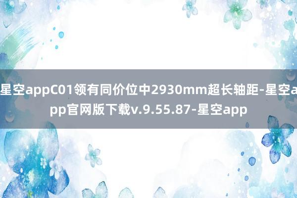 星空appC01领有同价位中2930mm超长轴距-星空app官网版下载v.9.55.87-星空app