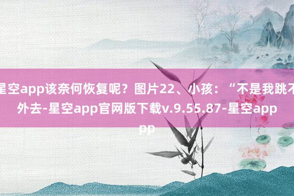 星空app该奈何恢复呢？图片22、小孩：“不是我跳不外去-星空app官网版下载v.9.55.87-星空app