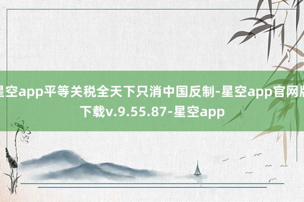 星空app平等关税全天下只消中国反制-星空app官网版下载v.9.55.87-星空app