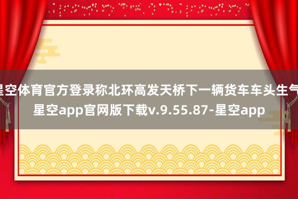 星空体育官方登录称北环高发天桥下一辆货车车头生气-星空app官网版下载v.9.55.87-星空app