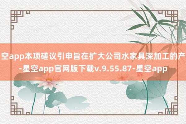 星空app本项磋议引申旨在扩大公司水家具深加工的产能-星空app官网版下载v.9.55.87-星空app