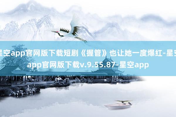 星空app官网版下载短剧《握管》也让她一度爆红-星空app官网版下载v.9.55.87-星空app