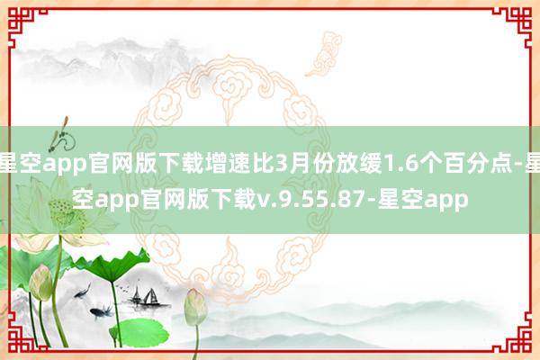 星空app官网版下载增速比3月份放缓1.6个百分点-星空app官网版下载v.9.55.87-星空app