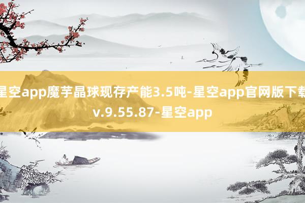 星空app魔芋晶球现存产能3.5吨-星空app官网版下载v.9.55.87-星空app