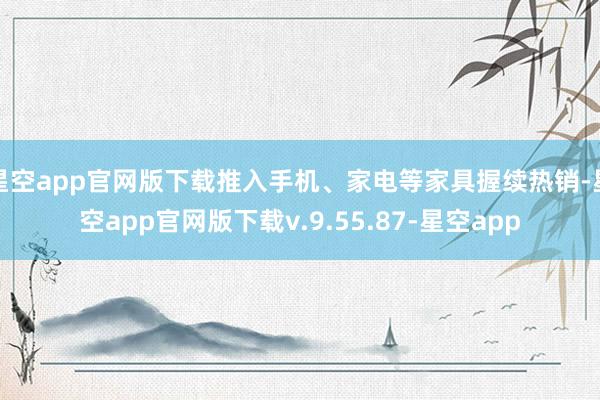 星空app官网版下载推入手机、家电等家具握续热销-星空app官网版下载v.9.55.87-星空app