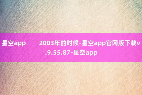 星空app        2003年的时候-星空app官网版下载v.9.55.87-星空app