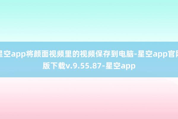 星空app将颜面视频里的视频保存到电脑-星空app官网版下载v.9.55.87-星空app