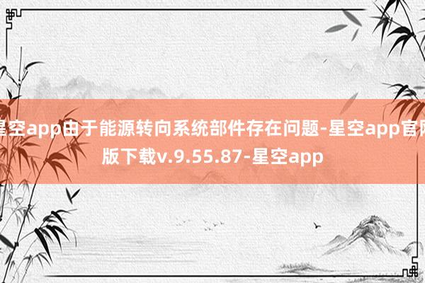星空app由于能源转向系统部件存在问题-星空app官网版下载v.9.55.87-星空app