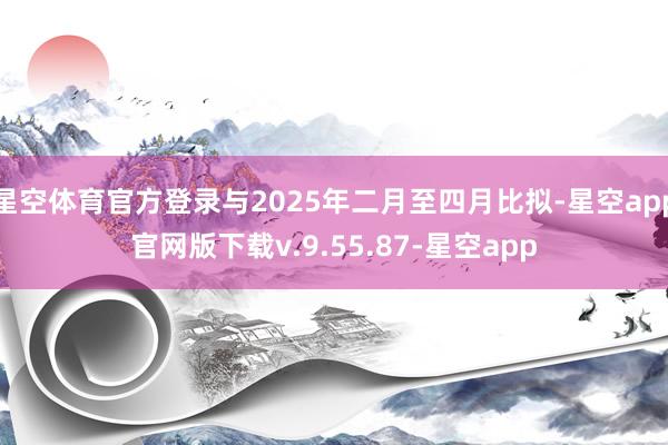 星空体育官方登录与2025年二月至四月比拟-星空app官网版下载v.9.55.87-星空app