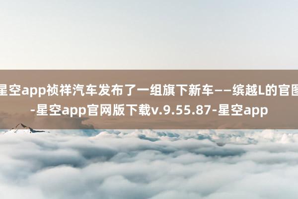 星空app祯祥汽车发布了一组旗下新车——缤越L的官图-星空app官网版下载v.9.55.87-星空app