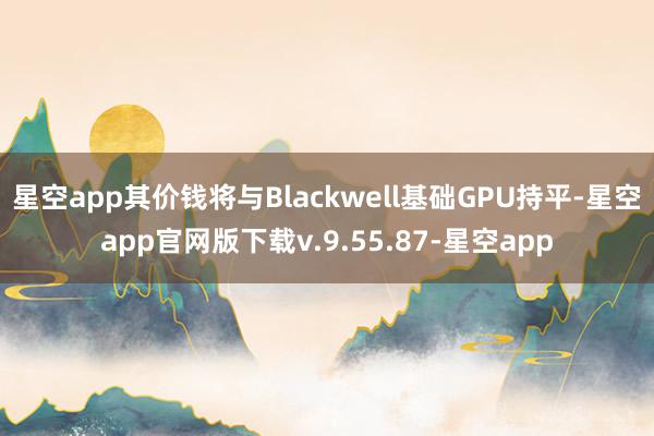 星空app其价钱将与Blackwell基础GPU持平-星空app官网版下载v.9.55.87-星空app