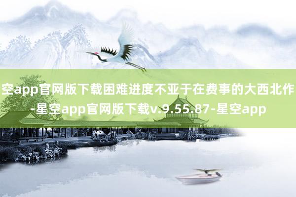 星空app官网版下载困难进度不亚于在费事的大西北作战-星空app官网版下载v.9.55.87-星空app