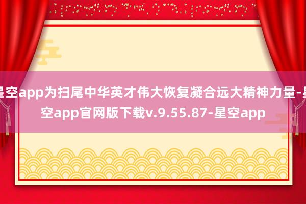 星空app为扫尾中华英才伟大恢复凝合远大精神力量-星空app官网版下载v.9.55.87-星空app