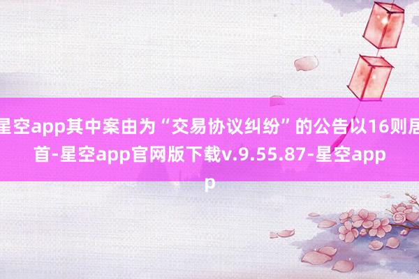 星空app其中案由为“交易协议纠纷”的公告以16则居首-星空app官网版下载v.9.55.87-星空app