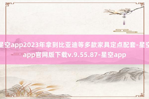 星空app2023年拿到比亚迪等多款家具定点配套-星空app官网版下载v.9.55.87-星空app