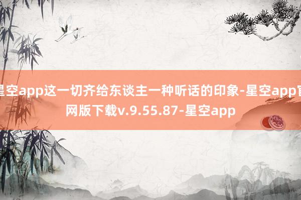 星空app这一切齐给东谈主一种听话的印象-星空app官网版下载v.9.55.87-星空app