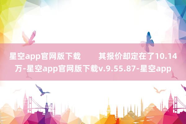 星空app官网版下载        其报价却定在了10.14万-星空app官网版下载v.9.55.87-星空app