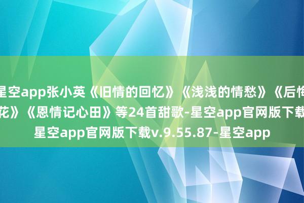 星空app张小英《旧情的回忆》《浅浅的情愁》《后悔爱上你》《孑然的小花》《恩情记心田》等24首甜歌-星空app官网版下载v.9.55.87-星空app
