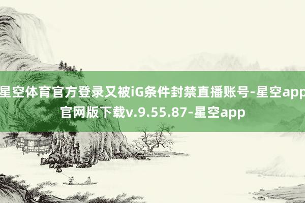 星空体育官方登录又被iG条件封禁直播账号-星空app官网版下载v.9.55.87-星空app