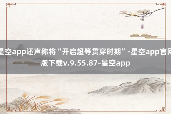 星空app还声称将“开启超等贯穿时期”-星空app官网版下载v.9.55.87-星空app