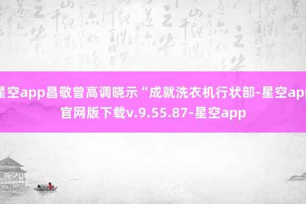 星空app昌敬曾高调晓示“成就洗衣机行状部-星空app官网版下载v.9.55.87-星空app