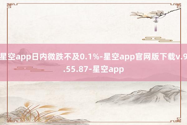 星空app日内微跌不及0.1%-星空app官网版下载v.9.55.87-星空app