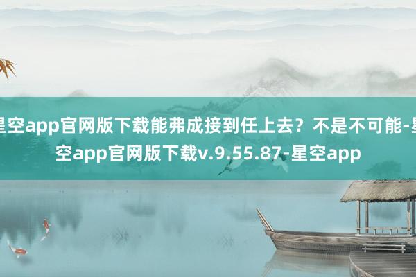 星空app官网版下载能弗成接到任上去？不是不可能-星空app官网版下载v.9.55.87-星空app