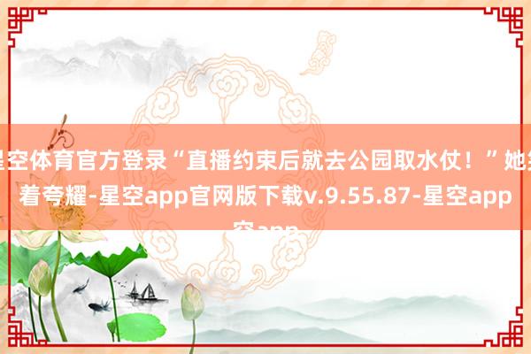 星空体育官方登录“直播约束后就去公园取水仗！”她笑着夸耀-星空app官网版下载v.9.55.87-星空app