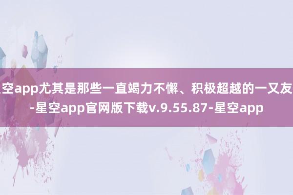 星空app尤其是那些一直竭力不懈、积极超越的一又友们-星空app官网版下载v.9.55.87-星空app
