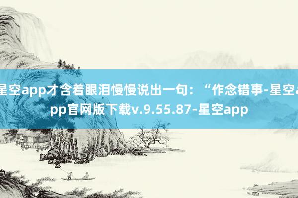 星空app才含着眼泪慢慢说出一句：“作念错事-星空app官网版下载v.9.55.87-星空app