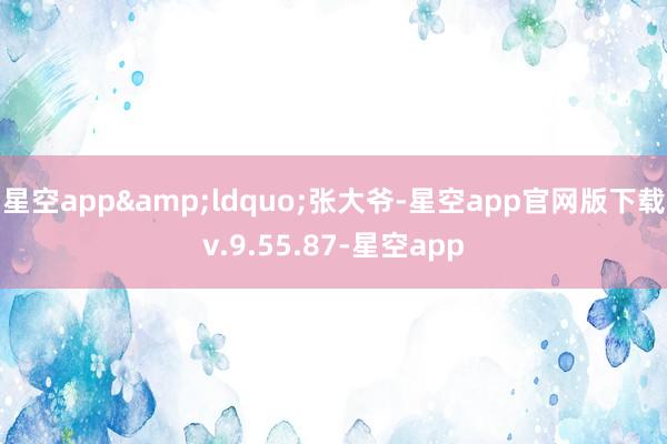 星空app&ldquo;张大爷-星空app官网版下载v.9.55.87-星空app