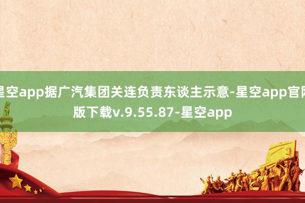 星空app据广汽集团关连负责东谈主示意-星空app官网版下载v.9.55.87-星空app