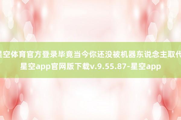星空体育官方登录毕竟当今你还没被机器东说念主取代-星空app官网版下载v.9.55.87-星空app