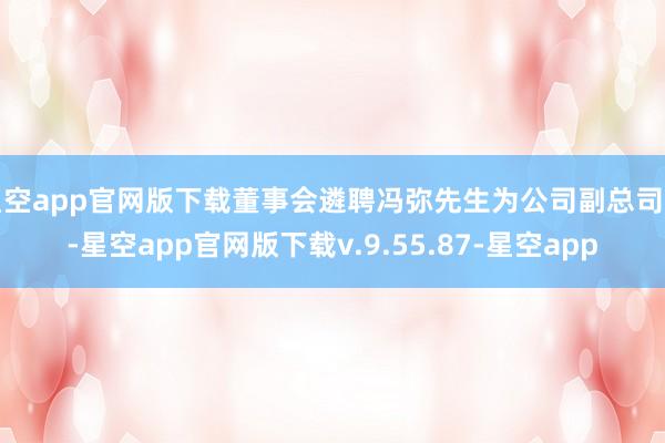 星空app官网版下载董事会遴聘冯弥先生为公司副总司理-星空app官网版下载v.9.55.87-星空app