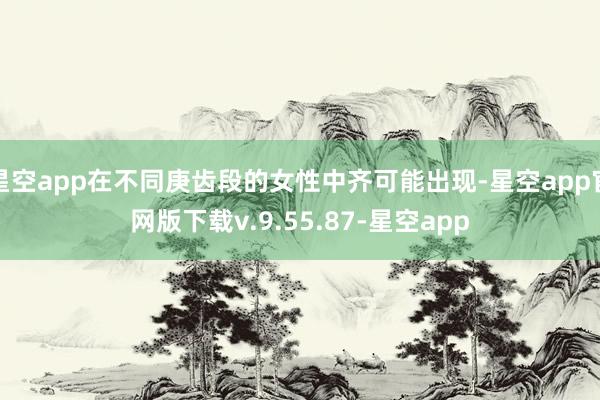 星空app在不同庚齿段的女性中齐可能出现-星空app官网版下载v.9.55.87-星空app