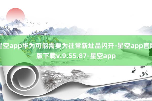 星空app华为可能需要为往常新址品闪开-星空app官网版下载v.9.55.87-星空app