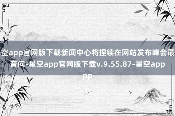 星空app官网版下载新闻中心将捏续在网站发布峰会最新音问-星空app官网版下载v.9.55.87-星空app
